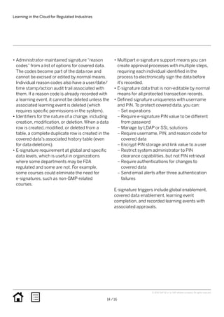 •• Administrator-maintained signature “reason
codes” from a list of options for covered data.
The codes become part of the data row and
cannot be excised or edited by normal means.
Individual reason codes also have a user/date/
time stamp/action audit trail associated with
them. If a reason code is already recorded with
a learning event, it cannot be deleted unless the
associated learning event is deleted (which
requires specific permissions in the system).
•• Identifiers for the nature of a change, including
creation, modification, or deletion. When a data
row is created, modified, or deleted from a
table, a complete duplicate row is created in the
covered data’s associated history table (even
for data deletions).
•• E-signature requirement at global and specific
data levels, which is useful in organizations
where some departments may be FDA
regulated and some are not. For example,
some courses could eliminate the need for
e-signatures, such as non-GMP-related
courses.
•• Multipart e-signature support means you can
create approval processes with multiple steps,
requiring each individual identified in the
process to electronically sign the data before
it’s recorded.
•• E-signature data that is non-editable by normal
means for all protected transaction records.
•• Defined signature uniqueness with username
and PIN. To protect covered data, you can:
–– Set expirations
–– Require e-signature PIN value to be different
from password
–– Manage by LDAP or SSL solutions
–– Require username, PIN, and reason code for
covered data
–– Encrypt PIN storage and link value to a user
–– Restrict system administrator to PIN
clearance capabilities, but not PIN retrieval
–– Require authentications for changes to
covered data
–– Send email alerts after three authentication
failures
E-signature triggers include global enablement,
covered data enablement, learning event
completion, and recorded learning events with
associated approvals.
Learning in the Cloud for Regulated Industries
14 / 16
© 2016 SAP SE or an SAP affiliate company. All rights reserved.
 