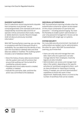 INHERENT AUDITABILITY
Part 11’s electronic record requirements stipulate
that companies must provide “secure,
computergenerated, time-stamped audit trails to
independently record the date and time of
operator entries and actions that create, modify,
or delete electronic records. Record changes
shall not obscure previously recorded
information.”
With SAP SuccessFactors Learning, you can stay
in compliance with Part 11 because of built-in
auditability. You can determine the identity of any
user who recorded (or deleted) data and what
data was added or modified. The auditing system
includes a set of database tables that:
•• Store the history of every data record entered
into the system and a set of functions that
ensure that auditing can’t be turned off or
modified by ordinary means
•• Populate each time a data record is created,
modified, or deleted
•• Indicate the username, date, and time the
action was committed to the database
INDIVIDUAL AUTHORIZATION
SAP SuccessFactors Learning includes a two-tier
authentication scheme for system access based
on the unique combination of username and
password — including password aging. You have
the flexibility to enable system-administrator or
user-only password management. Access can be
implemented with single sign-on systems.
SYSTEM SECURITY
As in any data security environment, two levels of
authorization are needed: one for administrators,
the other for users. With SAP SuccessFactors
Learning, you’ll know that:
•• Users can only view and manage their own
data. Users who are supervisors can also
manage data for their employees. Inactivity
logouts are also included.
•• Administrators can access and manage most
data in the system, depending on the specific
activities (or workflows) assigned to them, such
as class enrollment or reporting on training
history. If needed, you can limit administrators’
capabilities to those who work in their
department. Additionally, there is no limit to the
number of workflows that can be created.
Learning in the Cloud for Regulated Industries
15 / 16
© 2016 SAP SE or an SAP affiliate company. All rights reserved.
 