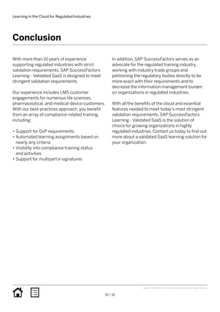 With more than 10 years of experience
supporting regulated industries with strict
validation requirements, SAP SuccessFactors
Learning - Validated SaaS is designed to meet
stringent validation requirements.
Our experience includes LMS customer
engagements for numerous life sciences,
pharmaceutical, and medical-device customers.
With our best-practices approach, you benefit
from an array of compliance-related training,
including:
•• Support for GxP requirements
•• Automated learning assignments based on
nearly any criteria
•• Visibility into compliance training status
and activities
•• Support for multipart e-signatures
In addition, SAP SuccessFactors serves as an
advocate for the regulated training industry,
working with industry trade groups and
petitioning the regulatory bodies directly to be
more exact with their requirements and to
decrease the information management burden
on organizations in regulated industries.
With all the benefits of the cloud and essential
features needed to meet today’s most stringent
validation requirements, SAP SuccessFactors
Learning - Validated SaaS is the solution of
choice for growing organizations in highly
regulated industries. Contact us today to find out
more about a validated SaaS learning solution for
your organization.
Conclusion
Learning in the Cloud for Regulated Industries
16 / 16
vQ316 © 2016 SAP SE or an SAP affiliate company. All rights reserved.
 