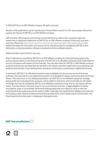© 2016 SAP SE or an SAP affiliate company. All rights reserved.
No part of this publication may be reproduced or transmitted in any form or for any purpose without the
express permission of SAP SE or an SAP affiliate company.
SAP and other SAP products and services mentioned herein as well as their respective logos are
trademarks or registered trademarks of SAP SE (or an SAP affiliate company) in Germany and other
countries. Please see http://www.sap.com/corporate-en/legal/copyright/index.epx#trademark for
additional trademark information and notices. Some software products marketed by SAP SE and its
distributors contain proprietary software components of other software vendors.
National product specifications may vary.
These materials are provided by SAP SE or an SAP affiliate company for informational purposes only,
without representation or warranty of any kind, and SAP SE or its affiliated companies shall not be liable for
errors or omissions with respect to the materials. The only warranties for SAP SE or SAP affiliate company
products and services are those that are set forth in the express warranty statements accompanying such
products and services, if any. Nothing herein should be construed as constituting an additional warranty.
In particular, SAP SE or its affiliated companies have no obligation to pursue any course of business
outlined in this document or any related presentation, or to develop or release any functionality mentioned
therein. This document, or any related presentation, and SAP SE’s or its affiliated companies’ strategy
and possible future developments, products, and/or platform directions and functionality are all subject
to change and may be changed by SAP SE or its affiliated companies at any time for any reason without
notice. The information in this document is not a commitment, promise, or legal obligation to deliver
any material, code, or functionality. All forward-looking statements are subject to various risks and
uncertainties that could cause actual results to differ materially from expectations. Readers are cautioned
not to place undue reliance on these forward-looking statements, which speak only as of their dates, and
they should not be relied upon in making purchasing decisions.
 