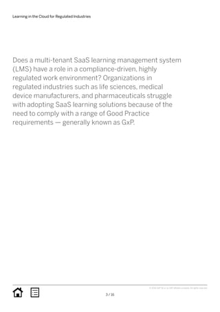 Learning in the Cloud for Regulated Industries
3 / 16
© 2016 SAP SE or an SAP affiliate company. All rights reserved.
Does a multi-tenant SaaS learning management system
(LMS) have a role in a compliance-driven, highly
regulated work environment? Organizations in
regulated industries such as life sciences, medical
device manufacturers, and pharmaceuticals struggle
with adopting SaaS learning solutions because of the
need to comply with a range of Good Practice
requirements — generally known as GxP.
 