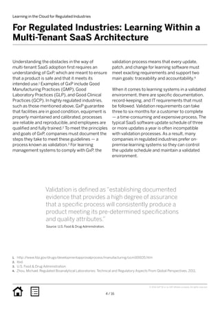 Learning in the Cloud for Regulated Industries
4 / 16
© 2016 SAP SE or an SAP affiliate company. All rights reserved.
Understanding the obstacles in the way of
multi-tenant SaaS adoption first requires an
understanding of GxP, which are meant to ensure
that a product is safe and that it meets its
intended use.1 Examples of GxP include Good
Manufacturing Practices (GMP), Good
Laboratory Practices (GLP), and Good Clinical
Practices (GCP). In highly regulated industries,
such as those mentioned above, GxP guarantee
that facilities are in good condition, equipment is
properly maintained and calibrated, processes
are reliable and reproducible, and employees are
qualified and fully trained.2 To meet the principles
and goals of GxP, companies must document the
steps they take to meet these guidelines — a
process known as validation.3 For learning
management systems to comply with GxP, the
validation process means that every update,
patch, and change for learning software must
meet exacting requirements and support two
main goals: traceability and accountability.4
When it comes to learning systems in a validated
environment, there are specific documentation,
record-keeping, and IT requirements that must
be followed. Validation requirements can take
three to six months for a customer to complete
— a time-consuming and expensive process. The
typical SaaS software update schedule of three
or more updates a year is often incompatible
with validation processes. As a result, many
companies in regulated industries prefer on-
premise learning systems so they can control
the update schedule and maintain a validated
environment.
For Regulated Industries: Learning Within a
Multi-Tenant SaaS Architecture
Validation is defined as “establishing documented
evidence that provides a high degree of assurance
that a specific process will consistently produce a
product meeting its pre-determined specifications
and quality attributes.”
Source: U.S. Food & Drug Administration.
1.	 http://www.fda.gov/drugs/developmentapprovalprocess/manufacturing/ucm169105.htm
2.	 Ibid.
3.	 U.S. Food & Drug Administration.
4.	 Zhou, Michael. Regulated Bioanalytical Laboratories: Technical and Regulatory Aspects From Global Perspectives. 2011.
 