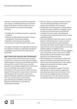 Learning in the Cloud for Regulated Industries
5 / 16
© 2016 SAP SE or an SAP affiliate company. All rights reserved.
However, a multi-tenant SaaS learning system
can support a validated learning environment.
Being multi-tenant is the foundation for true
SaaS and leads to a variety of advantages,
including:
•• Configuration and data secured in a separate
container
•• Software configurability that doesn’t require
changing the underlying codebase
•• Seamless maintenance and updates
•• Economies of scale that lead to lower costs
This paper will explain how regulated companies
can address compliance challenges and deliver
a validated environment with a multi-tenant
SaaS LMS.
BEST PRACTICES FOR GXP AND TECHNOLOGY
GxP requirements have evolved over the years
as electronic records and e-learning technology
replaced paper records and traditional classroom
training. One constant that has survived the
transition from analog to digital form is the need
for accountability. Every piece of audited
information must have a known author who has
signed into the system using a secure username
and password. No anonymous actions are
allowed. Although regulatory interpretation of
GxP can vary by country and industry,
guaranteeing accountability means that
hardware and software must offer the
following functionality:
•• Security: System activity should be recorded
and secured appropriately so that even a
system administrator can’t change it.
•• Auditability: A learning system must be able to
provide conclusive evidence in litigation cases,
to reconstruct the decisions and potential
mistakes that were made in developing or
manufacturing a medical device, drug, or other
regulated product.
•• Archiving: Relevant audit information must be
kept for a defined period. In some countries,
archives must be kept for several decades.
Archived information is still subject to the same
requirements, but its only purpose is to provide
reliable evidence in litigation cases.
•• Non-repudiation: Information must be logged in
such a way that no user could say it’s invalid.
Because data must be tamper-proof, digital
signatures are frequently used.
•• Record keeping: It’s necessary to create and
document the decisions that lead from user
needs and business goals down to the system
design and verification of proper system
installation and operation.
•• Litigation and regulation support: Plaintiffs
and regulators may be able to subpoena or
otherwise demand certain information. This
data must be available and be maintained
according to law. This information must be
furnished promptly in the required format. 5
5.	 http://en.wikipedia.org/wiki/GxP
 