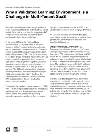 Learning in the Cloud for Regulated Industries
6 / 16
trying to implement or operate an LMS in a
validated environment must comply with Part 11.
An LMS in a validated environment must do
more than manage the volumes of training data
generated. Compliance itself presents four
significant challenges.
VALIDATING THE LEARNING SYSTEM
To qualify as a validated system, an LMS must
undergo a structured and documented process
that meets FDA requirements. In short, an LMS
within the life sciences and pharmaceuticals
industries must prove that it can do what it says
it can do — a task that is often easier said than
done. The validation process, for both software
and accompanying processes, and standard
operating procedures (SOPs), must document
user requirement specifications, functional
specifications, system design, and testing.
In short, a validated system must perform as
advertised, consistently produce results, meet
unique customer specifications, and fulfill its
intended purpose. If you’re not quite sure how to
meet all of the validation requirements, you’re
putting a lot of trust in the hands of your vendor.
Can they prove that their products can get the
job done?
Although these best practices are generally the
same regardless of location and industry, it would
be helpful to look at one specific example of GxP
compliance in a validated environment and
better understand these challenges.
In the United States, the Food and Drug
Administration (FDA) sets some of the most
stringent policies regarding documentation as
part of its efforts to protect the public. The best-
known aspect of FDA regulations is the Code of
Federal Regulations (CFR) Title 21, which relates
to food and drugs. Violations incur FDA Form 483
citations and other penalties. In recent years,
high-profile fines, expensive litigation, and plant
shutdowns have cost companies hundreds of
millions of dollars in losses. Although many
parts of Title 21 touch on aspects of validation,
focusing on Part 11, which relates specifically to
electronic records, can clearly illustrate the
challenges of validation and demonstrate how
SAP SuccessFactors delivers a validated
environment in the cloud.
The goal of the validation requirements in 21 CFR
Part 11 is for companies to document procedures
and processes, and demonstrate consistent
results. In the eyes of the FDA, achieving
consistency requires validation. Any company
Why a Validated Learning Environment is a
Challenge in Multi-Tenant SaaS
© 2016 SAP SE or an SAP affiliate company. All rights reserved.
 
