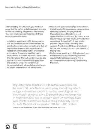 Learning in the Cloud for Regulated Industries
7 / 16
© 2016 SAP SE or an SAP affiliate company. All rights reserved.
•• Operational qualification (OQ): demonstrates
that all facets of the process or equipment are
operating correctly. Why OQ matters:
Organizations need the ability to test
application functionality and document actual
results versus expected results, similar to User
Acceptance Testing (UAT). If your vendor
provides OQ, you have a lot riding on its
success. A well-defined OQ can dramatically
reduce your testing costs and save months of
testing time.
•• Performance qualification (PQ): demonstrates
that the end process repeatedly produces
results that meet specifications. This is
recommended but is typically completed by
the client.
After validating the LMS itself, you must next
prove that the LMS is installed properly and able
to operate correctly and perform consistently.
Your next challenge is compliance with these
mandatory qualifications:
•• Installation qualification (IQ): demonstrates
that the hardware and/or software meets all
specifications, is installed correctly, and that all
required components and documentation
needed for continued operation are installed
and in place. The outcomes of tests with
expected and actual results should be included.
Why IQ matters: The LMS vendor must be able
to show documentation of initial application
and database setup. The vendor must
demonstrate that it followed all required steps
for proper installation of the environment.
Regulatory non-compliance with GxP requirements can
be severe. St. Jude Medical, a company specializing in tech-
nology and services specific to cardiac, neurological, and
chronic pain ailments, saw a 13 percent drop in share prices
in November 2012 due to concern over FDA warnings. Even
with efforts to address record-keeping and quality issues,
St. Jude Medical still received an FDA Form 483 citation.
Source: St. Jude Outlines Fixes at Calif. Plant. Minneapolis Star-Tribune. Jan. 9, 2013.
 