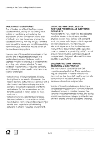 Learning in the Cloud for Regulated Industries
8 / 16
© 2016 SAP SE or an SAP affiliate company. All rights reserved.
COMPLYING WITH GUIDELINES FOR
AUDITABLE PROCESSES AND ELECTRONIC
SIGNATURES
According to the FDA, electronic data accepted
as official records in lieu of paper or other
physical records must comply with stringent
audit processes, including records storage and
electronic signatures. The FDA requires
electronic signature authentication because
many of these documents must be signed on
creation, review, or approval. If your LMS cannot
provide nondestructive auditing and support
multiple levels of sign-off, a Form 483 citation
could be in your future.
DOCUMENTING STAFF TRAINING,
EDUCATION, AND EXPERIENCE
The final hurdle is compliance with GxP
regulations and guidelines. These regulations
require companies — not the vendors — to
demonstrate that their staff has the appropriate
combination of education, training, and
experience to do their assigned jobs.
In spite of these four challenges, delivering a
validated learning solution in a true multi-tenant
cloud environment is possible. However, few
vendors can overcome these hurdles, and asking
specific questions can help you quickly discover
whether an LMS provider is up to the challenge.
VALIDATING SYSTEM UPDATES
One of the key benefits of SaaS is a regular
update schedule, usually on a quarterly basis.
Instead of maintaining and updating the
applications on your own servers with a level
of difficulty and risk, the vendor provides the
updates seamlessly. Not only are you saved the
expense and the hassle, you benefit immediately
from continuous innovation. You are always on
the latest operating system.
However, one of the greatest advantages of the
cloud is one of its greatest challenges in a
validated environment. Software vendors
upgrade everyone in the cloud at the same time
according to its release schedule. To meet
validation requirements, a regulated company
and its learning system vendor must overcome
two key challenges:
•• Validation is a prolonged process, typically
lasting three to six months. Companies that
receive as many as four releases per year with a
cloud-based solution are simply unable to
complete the validation process prior to the
next release. For this reason alone, a multi-
tenant SaaS LMS is not an option for most
customers.
•• Validation is never a standardized process,
because the level of documentation details
needed varies from company to company. Your
vendor must be proficient in delivering
solutions in a highly regulated environment.
 