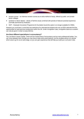 •   revision course – an intensive revision course as an extra method of study, offered by public- and private-
    sector colleges
•   sandwich or block release – blocks of full-time study combined with periods of relevant practical experience
    (normally sponsored by employer)
•   GCP – Graduate Conversion Programme for foundation level (this option is no longer available for CIMA).
However you must bear in mind that visa restrictions for international students who are not EEA nationals limit the
opportunities for paid part-time employment within the UK. Under immigration rules, immigration leave as a student
can only be given in order to study full-time.

Are there different specialisms in accountancy?
Yes, but there is some overlap. There are four broad areas of accountancy and six main professional bodies. You
can move between them (though you may have to take extra examinations), but the simplest advice is to decide
which area to go for at an early stage, so you can gain experience that will help you build your curriculum vitae.




      Accountancy                                                          www.educationuk.org                       3
 