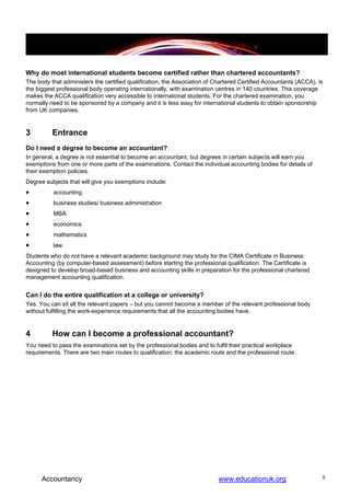 Why do most international students become certified rather than chartered accountants?
The body that administers the certified qualification, the Association of Chartered Certified Accountants (ACCA), is
the biggest professional body operating internationally, with examination centres in 140 countries. This coverage
makes the ACCA qualification very accessible to international students. For the chartered examination, you
normally need to be sponsored by a company and it is less easy for international students to obtain sponsorship
from UK companies.


3         Entrance
Do I need a degree to become an accountant?
In general, a degree is not essential to become an accountant, but degrees in certain subjects will earn you
exemptions from one or more parts of the examinations. Contact the individual accounting bodies for details of
their exemption policies.
Degree subjects that will give you exemptions include:
•         accounting
•         business studies/ business administration
•         MBA
•         economics
•         mathematics
•         law.
Students who do not have a relevant academic background may study for the CIMA Certificate in Business
Accounting (by computer-based assessment) before starting the professional qualification. The Certificate is
designed to develop broad-based business and accounting skills in preparation for the professional chartered
management accounting qualification.


Can I do the entire qualification at a college or university?
Yes. You can sit all the relevant papers – but you cannot become a member of the relevant professional body
without fulfilling the work-experience requirements that all the accounting bodies have.


4         How can I become a professional accountant?
You need to pass the examinations set by the professional bodies and to fulfil their practical workplace
requirements. There are two main routes to qualification: the academic route and the professional route.




      Accountancy                                                          www.educationuk.org                     5
 