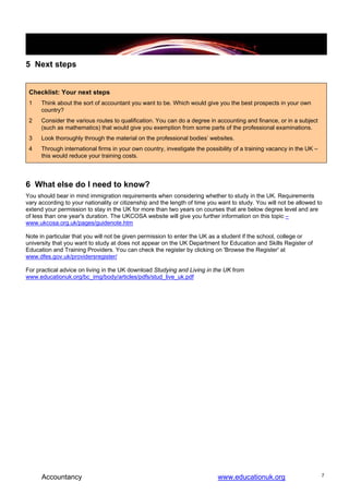 5 Next steps


 Checklist: Your next steps
 1    Think about the sort of accountant you want to be. Which would give you the best prospects in your own
      country?
 2    Consider the various routes to qualification. You can do a degree in accounting and finance, or in a subject
      (such as mathematics) that would give you exemption from some parts of the professional examinations.
 3    Look thoroughly through the material on the professional bodies’ websites.
 4    Through international firms in your own country, investigate the possibility of a training vacancy in the UK –
      this would reduce your training costs.




6 What else do I need to know?
You should bear in mind immigration requirements when considering whether to study in the UK. Requirements
vary according to your nationality or citizenship and the length of time you want to study. You will not be allowed to
extend your permission to stay in the UK for more than two years on courses that are below degree level and are
of less than one year's duration. The UKCOSA website will give you further information on this topic –
www.ukcosa.org.uk/pages/guidenote.htm

Note in particular that you will not be given permission to enter the UK as a student if the school, college or
university that you want to study at does not appear on the UK Department for Education and Skills Register of
Education and Training Providers. You can check the register by clicking on 'Browse the Register' at
www.dfes.gov.uk/providersregister/

For practical advice on living in the UK download Studying and Living in the UK from
www.educationuk.org/bc_img/body/articles/pdfs/stud_live_uk.pdf




      Accountancy                                                           www.educationuk.org                        7
 