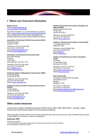 7 Where can I find more information
British Council                                                                  Institute of Chartered Accountants in England and
Website www.educationuk.org                                                      Wales (ICAEW)
www.educationuk.org/scotland                                                     Chartered Accountants’ Hall
                                                                                 PO Box 433
For further information, you can find details of your nearest
                                                                                 London EC2P 2BJ
office at www.britishcouncil.org/home-contact-worldwide.htm
which includes links to all our country web pages and a                          Telephone +44 (0) 20 7920 8100
worldwide address book giving contact details for all offices.                   Fax +44 (0) 20 7920 0547
                                                                                 Website www.icaew.co.uk
Association of Chartered Certified Accountants (ACCA)
Finnieston Square                                                                Institute of Chartered Accountants in Ireland (ICAI)
Glasgow G3 8DT                                                                   11 Donegal Square South
Telephone +44 (0) 1412 582 2000                                                  Belfast BT1 5JE
Fax +44 (0) 141 582 2222                                                         Telephone +44 (0) 28 9032 1600
Email students@accaglobal.com                                                    Fax +44 (0) 28 9023 0071
Website www.accaglobal.com                                                       Email ca@icai.ie
                                                                                 Website www.icai.ie
Association of International Accountants (AIA)
South Bank Building                                                              Institute of Chartered Accountants of Scotland
Kingsway                                                                         (ICAS)
Team Valley                                                                      CA House
Newcastle upon Tyne NE11 0JS                                                     21 Haymarket Yards
Telephone +44 (0) 191 482 4409                                                   Edinburgh EH12 5BH
Fax +44 (0) 191 482 5578                                                         Telephone +44 (0) 131 347 0161
Email aia@aia.org.uk                                                             Fax +44 (0) 131 347 0108
Website www.aia.org.uk                                                           Email caeducation@icas.org.uk
                                                                                 Website www.icas.org.uk
Chartered Institute of Management Accountants (CIMA)
26 Chapter Street
London SW1P 4NP                                                                  Work Permits (UK)
                                                                                 Immigration and Nationality Directorate
Telephone +44 (0) 20 7663 5441                                                   Home Office Level 5
Fax +44 (0) 20 7663 5442
                                                                                 Moorfoot
Website www.cimaglobal.com
                                                                                 Sheffield S1 4PQ
Chartered Institute of Public Finance and Accountancy                            Tel +44 (0) 114 259 4074
(CIPFA)                                                                          Fax +44 (0) 114 259 3776
3 Robert Street                                                                  Email wpcustomers@ind.homeoffice.gsi.gov.uk
London WC2N 6RL                                                                  Website www.workpermits.gov.uk
Telephone +44 (0) 20 7543 5600
Fax +44 (0) 20 7543 5700
Email choices@cipfa.org.uk
Website www.cipfa.org.uk


Other useful resources
Inside Careers Guide to Chartered Accountants 2004 (Trotman, 2004, ISBN 1862130760) – provides a highly
focused and comprehensive insight into the accountancy profession.

While every effort has been made to ensure that the information given here is correct and up to date, the British Council accepts
no legal liability for its accuracy, currency or completeness
September 2005
© British Council 2005
The United Kingdom's international organisation for educational opportunities and cultural relations
We are registered in England as a charity




       Accountancy                                                                           www.educationuk.org                        8
 