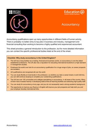 Accountancy



Accountancy qualifications open up many opportunities in different fields of human activity.
There is probably no better entry to top jobs in business and industry, management and
financial consulting than working to become a highly qualified and experienced accountant.

This sheet provides a general introduction to the profession, but for more detailed information
you can contact the specific professional bodies listed at the end of the sheet.


 Checklist: Why study accountancy in the United Kingdom?
 •   The UK has a long tradition as a trading, financial and business centre, so accountancy is one the oldest
     established professions. The UK also has a reputation for educating international students to a high standard
     in management studies.
 •   Employers the world over look for an accountancy qualification for a huge range of jobs, so career prospects
     are excellent.
 •   UK qualifications are recognised all over the world.
 •   You can study flexibly at most levels in the profession, so whether you take a career break or work full time,
     you can still continue studying to complete your outstanding qualifications.
 •   The UK has over 100 universities and colleges specialising in accountancy, in all areas of the country. Many
     of them have invested heavily in developing state-of-the-art learning facilities and attracting high-quality staff.
 •   You can study for accountancy at any age, and you do not necessarily need a strong academic background.
 •   The opportunity to improve your fluency in English will improve your job prospects and help both you and
     your employer develop international links.




Accountancy                                                           www.educationuk.org                                  1
 