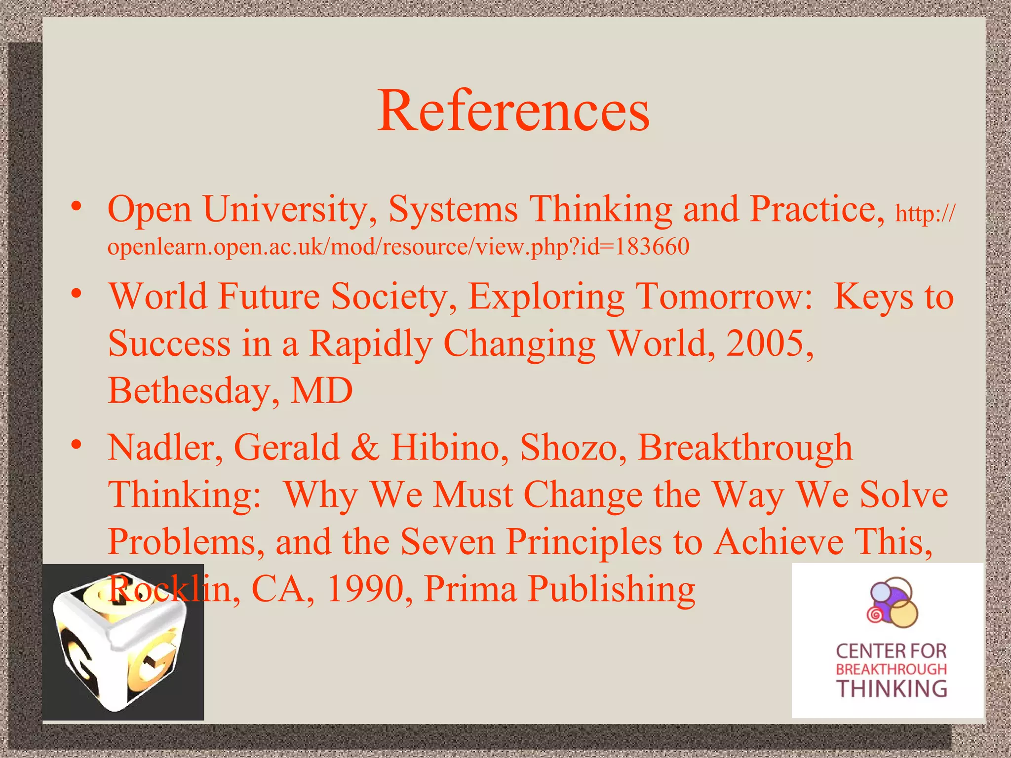 References Open University, Systems Thinking and Practice,  http://openlearn.open.ac.uk/mod/resource/view.php?id=183660 World Future Society, Exploring Tomorrow:  Keys to Success in a Rapidly Changing World, 2005, Bethesday, MD  Nadler, Gerald & Hibino, Shozo, Breakthrough Thinking:  Why We Must Change the Way We Solve Problems, and the Seven Principles to Achieve This, Rocklin, CA, 1990, Prima Publishing 