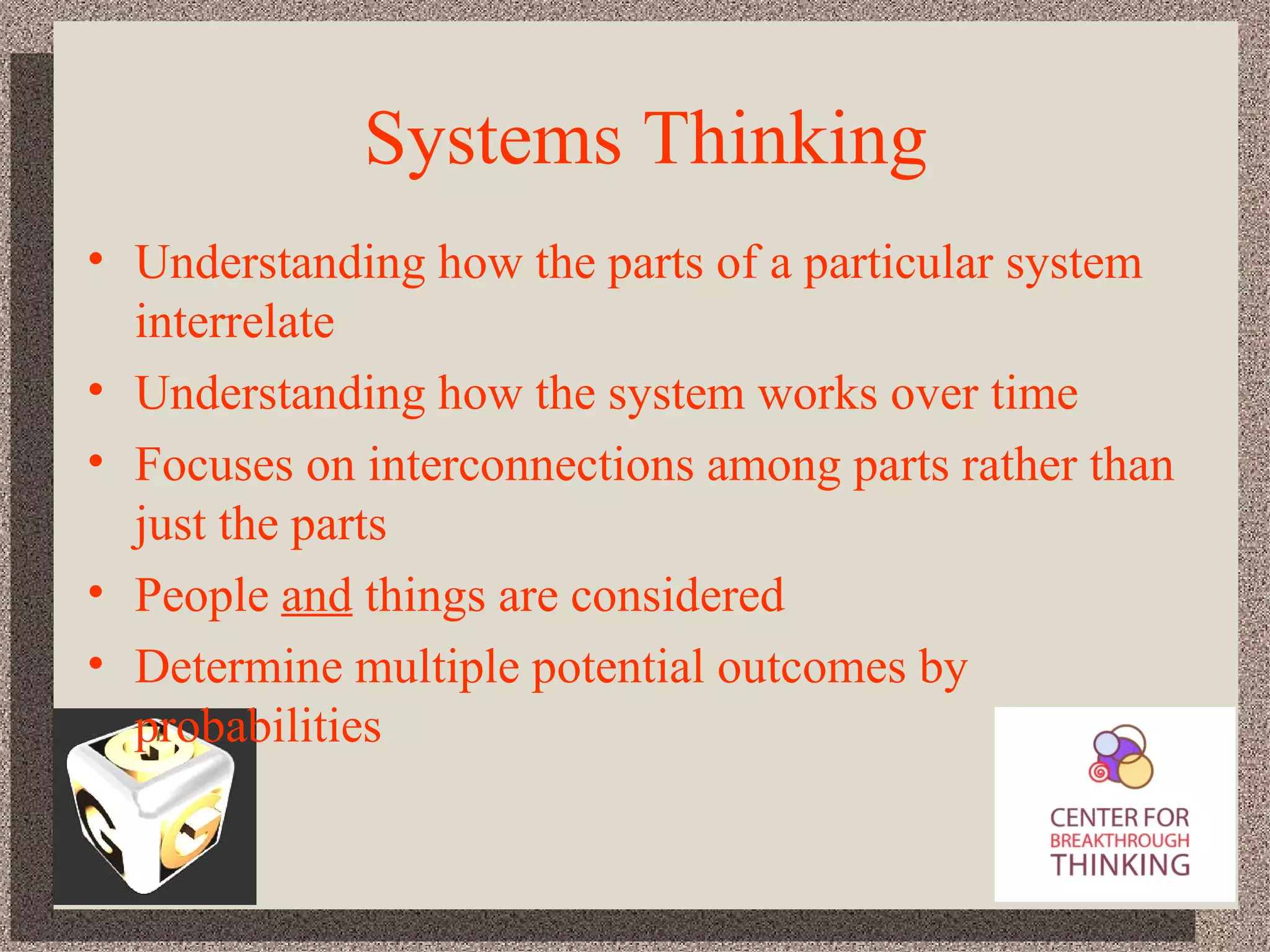 Systems Thinking Understanding how the parts of a particular system interrelate Understanding how the system works over time Focuses on interconnections among parts rather than just the parts People  and  things are considered Determine multiple potential outcomes by probabilities 
