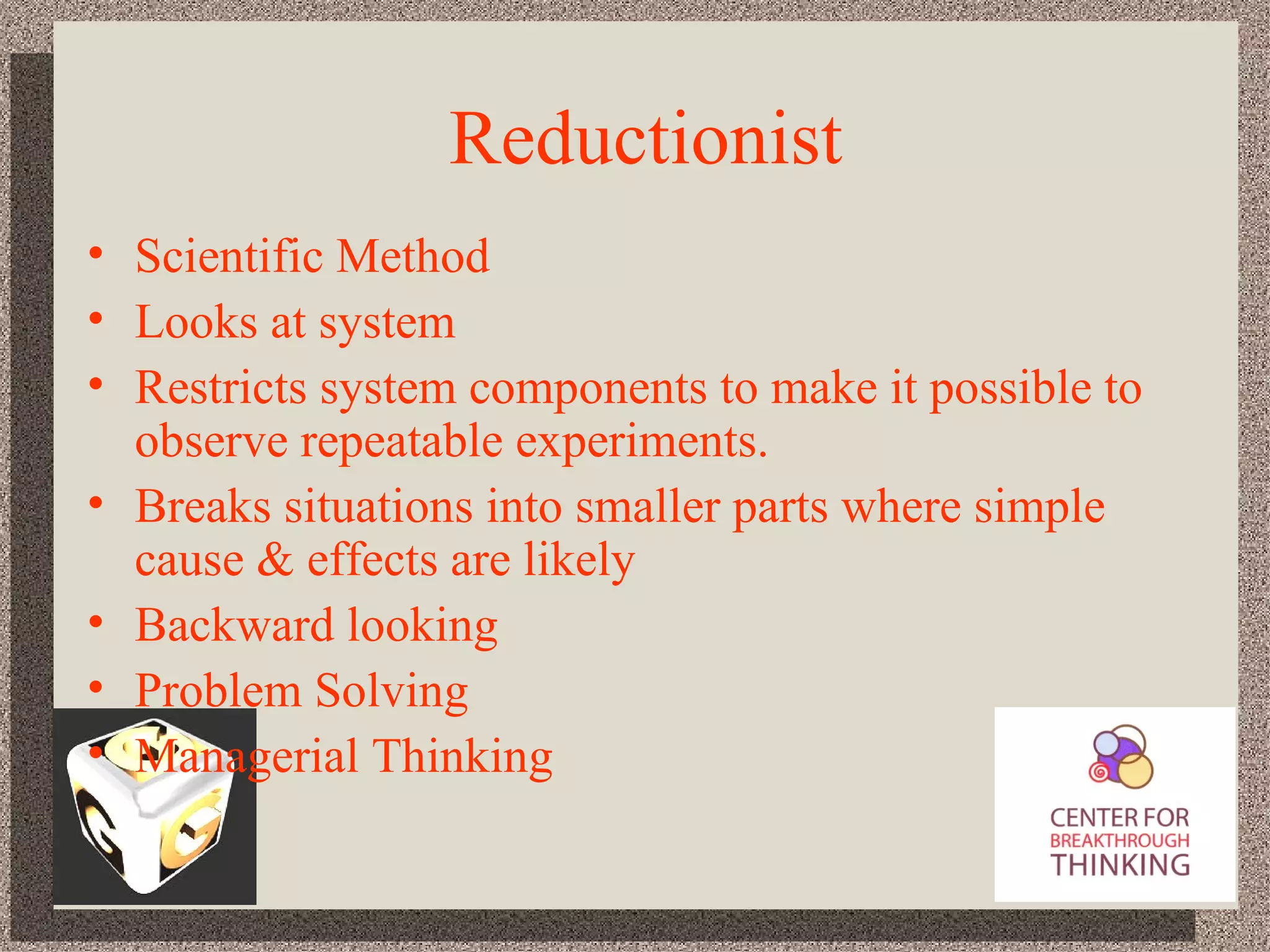 Reductionist Scientific Method Looks at system Restricts system components to make it possible to observe repeatable experiments. Breaks situations into smaller parts where simple cause & effects are likely Backward looking Problem Solving Managerial Thinking 