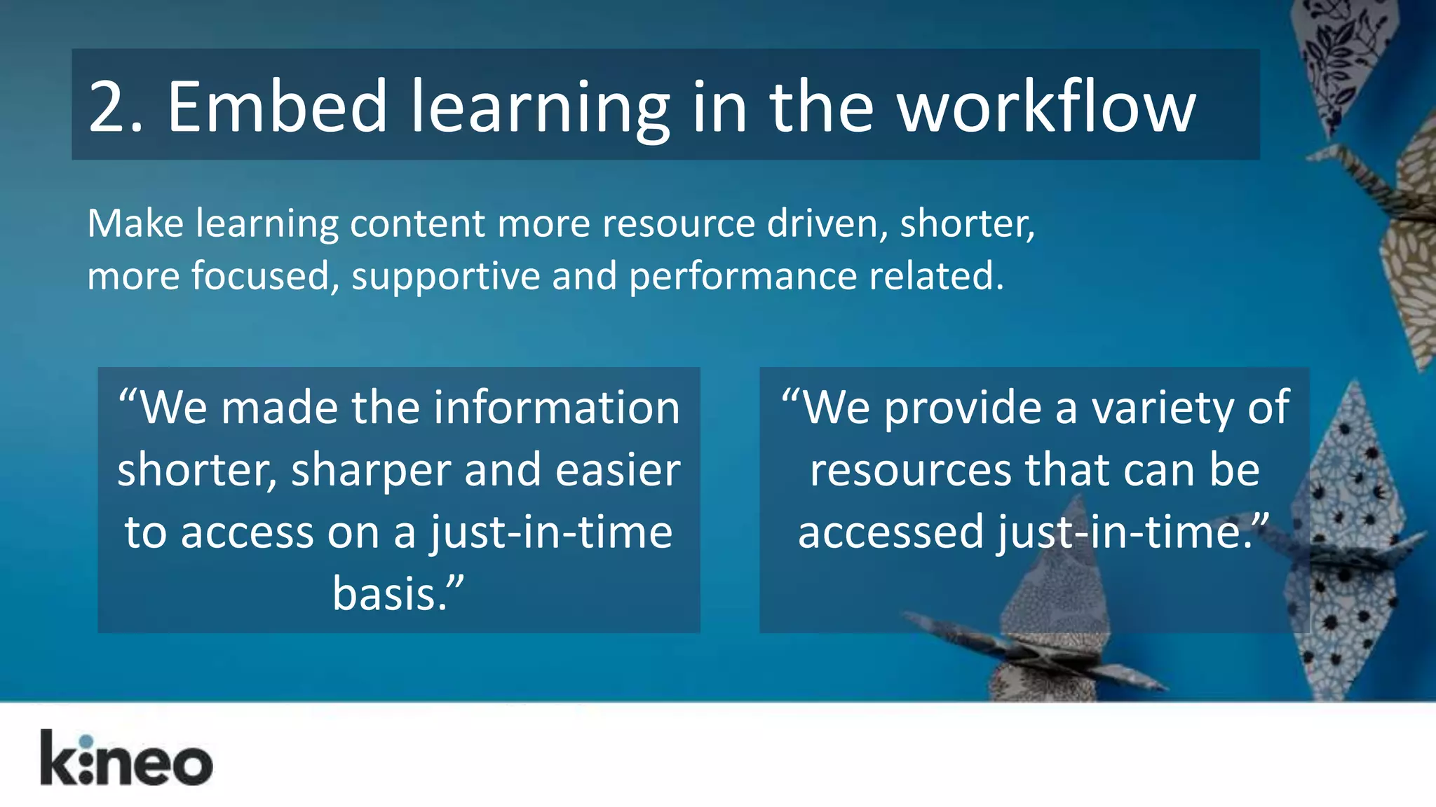 2. Embed learning in the workflow 
Make learning content more resource driven, shorter, 
more focused, supportive and performance related. 
“We made the information 
shorter, sharper and easier 
to access on a just-in-time 
basis.” 
“We provide a variety of 
resources that can be 
accessed just-in-time.” 
 