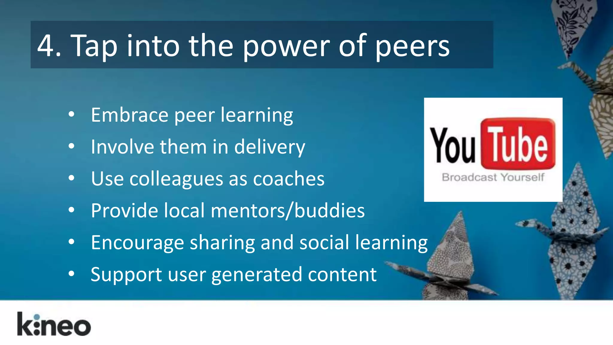 4. Tap into the power of peers 
• Embrace peer learning 
• Involve them in delivery 
• Use colleagues as coaches 
• Provide local mentors/buddies 
• Encourage sharing and social learning 
• Support user generated content 
 