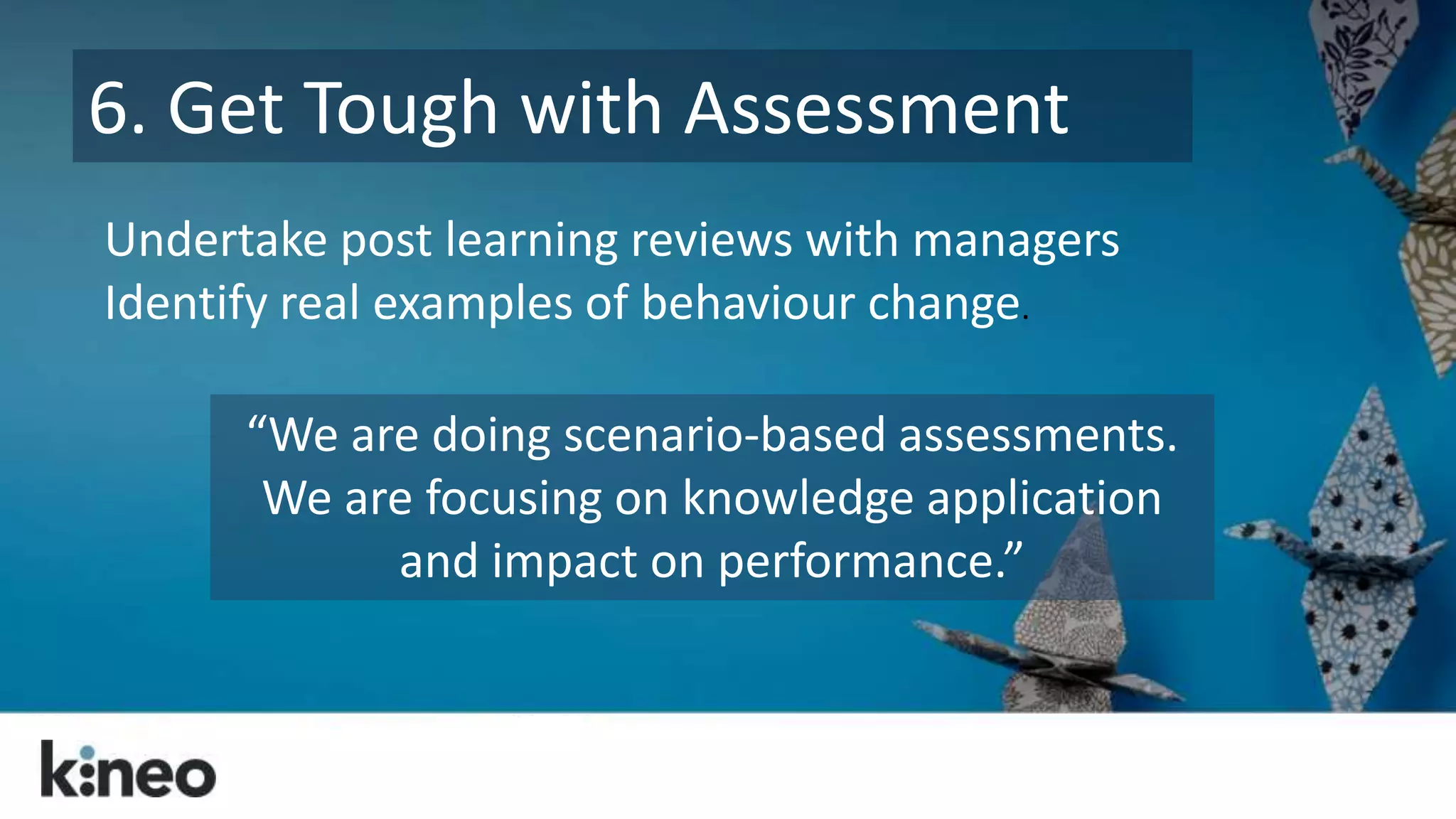 6. Get Tough with Assessment 
Undertake post learning reviews with managers 
Identify real examples of behaviour change. 
“We are doing scenario-based assessments. 
We are focusing on knowledge application 
and impact on performance.” 
 