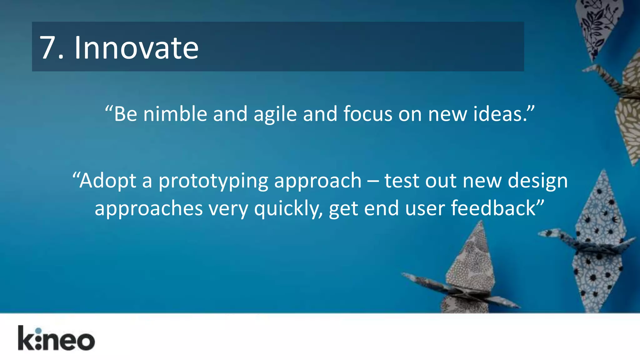 7. Innovate 
“Be nimble and agile and focus on new ideas.” 
“Adopt a prototyping approach – test out new design 
approaches very quickly, get end user feedback” 
 