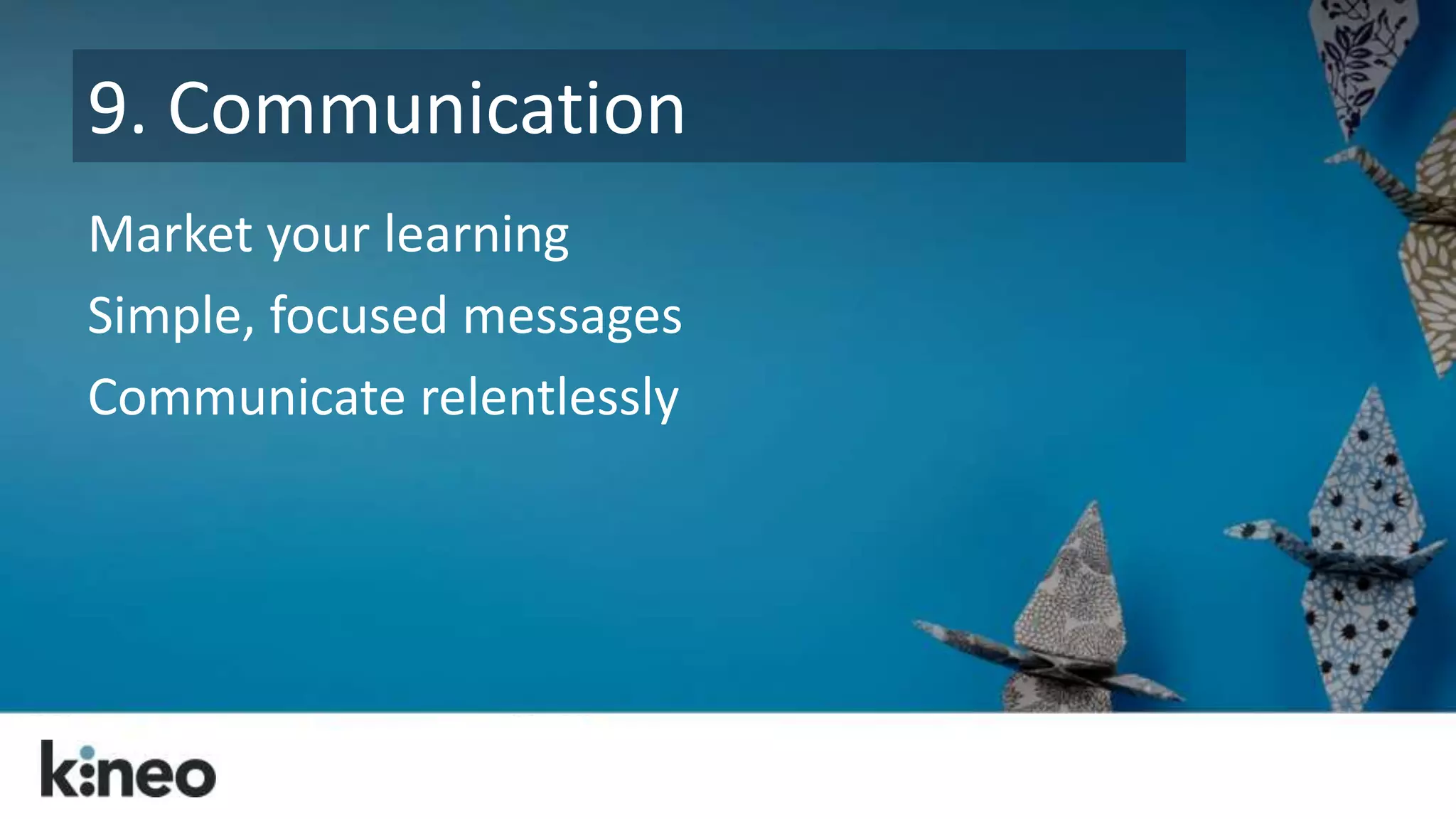 9. Communication 
Market your learning 
Simple, focused messages 
Communicate relentlessly 
 