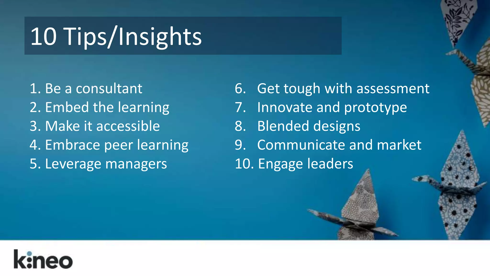 10 Tips/Insights 
1. Be a consultant 
2. Embed the learning 
3. Make it accessible 
4. Embrace peer learning 
5. Leverage managers 
6. Get tough with assessment 
7. Innovate and prototype 
8. Blended designs 
9. Communicate and market 
10. Engage leaders 
 
