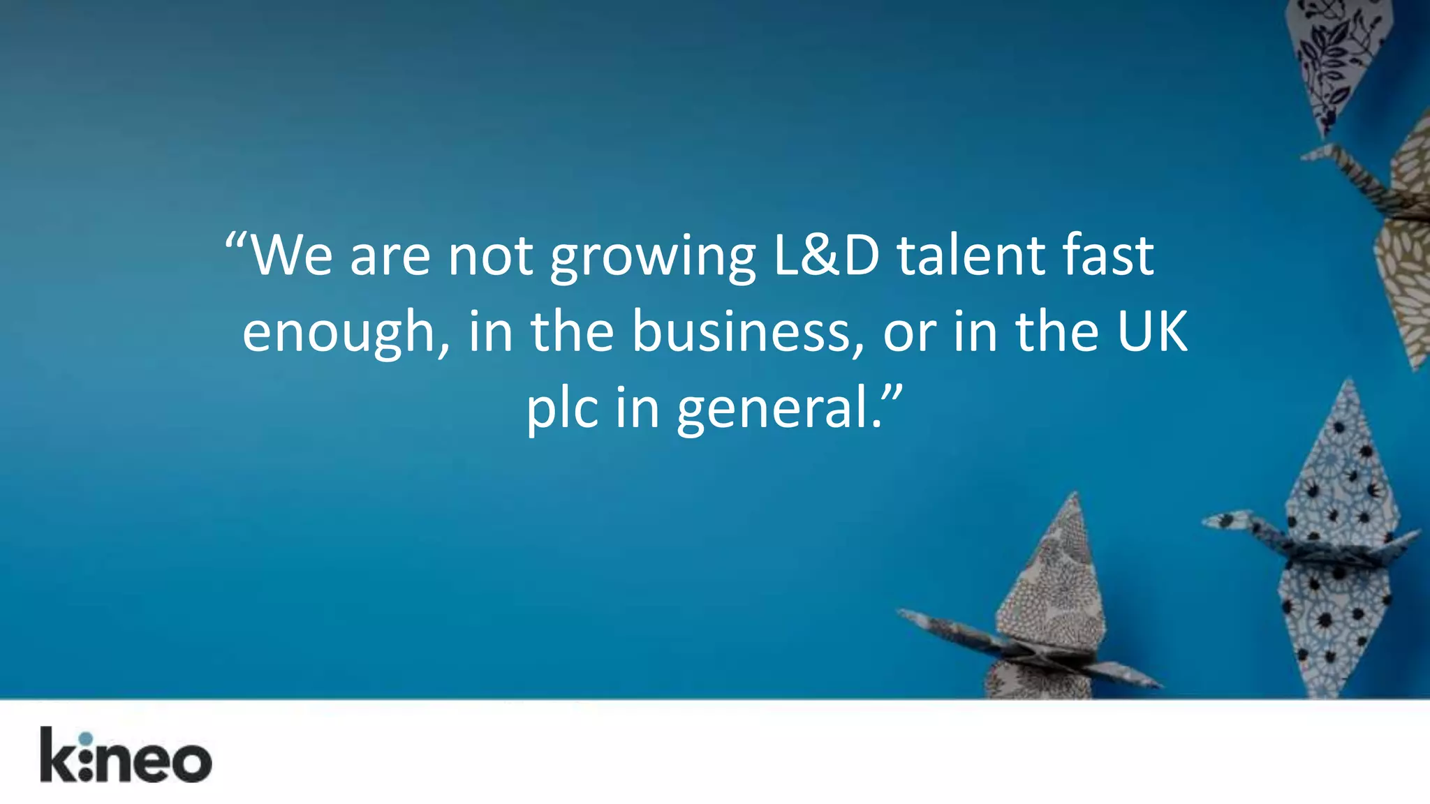 “We are not growing L&D talent fast 
enough, in the business, or in the UK 
plc in general.” 
 