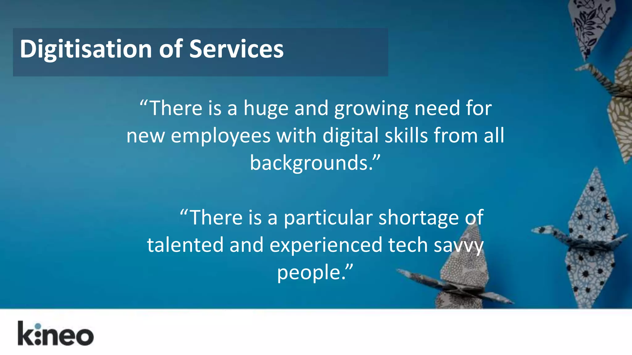 Digitisation of Services 
“There is a huge and growing need for 
new employees with digital skills from all 
backgrounds.” 
“There is a particular shortage of 
talented and experienced tech savvy 
people.” 
 