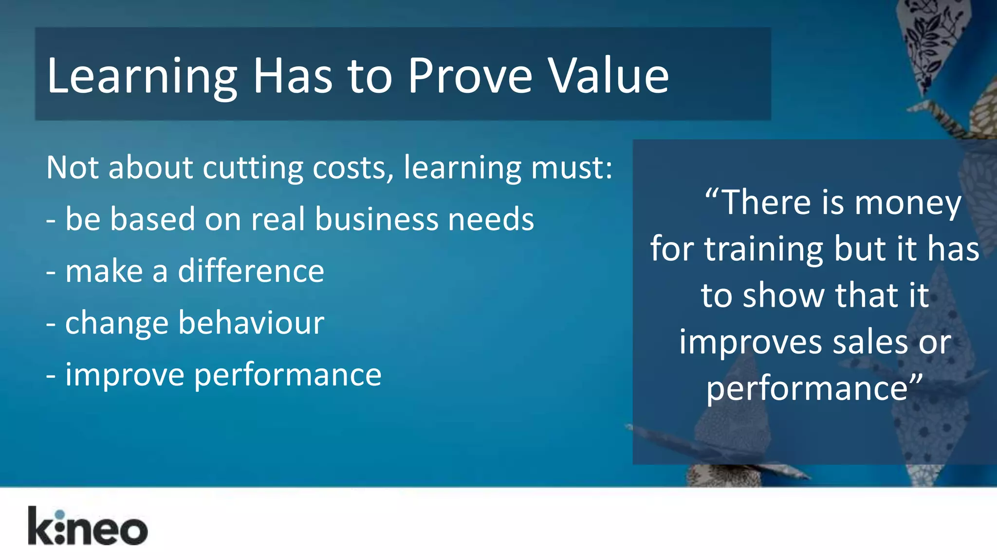 Learning Has to Prove Value 
Not about cutting costs, learning must: 
- be based on real business needs 
- make a difference 
- change behaviour 
- improve performance 
“There is money 
for training but it has 
to show that it 
improves sales or 
performance” 
 