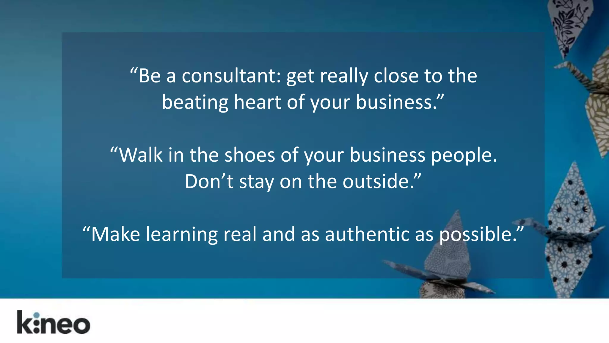 “Be a consultant: get really close to the 
beating heart of your business.” 
“Walk in the shoes of your business people. 
Don’t stay on the outside.” 
“Make learning real and as authentic as possible.” 
 
