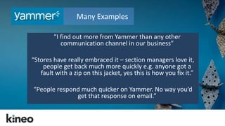 Many Examples 
“I find out more from Yammer than any other 
communication channel in our business” 
“Stores have really embraced it – section managers love it, 
people get back much more quickly e.g. anyone got a 
fault with a zip on this jacket, yes this is how you fix it.” 
“People respond much quicker on Yammer. No way you’d 
get that response on email.” 
 