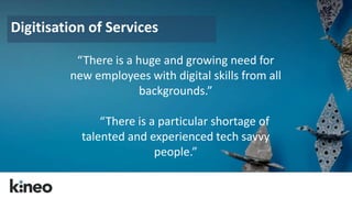 Digitisation of Services 
“There is a huge and growing need for 
new employees with digital skills from all 
backgrounds.” 
“There is a particular shortage of 
talented and experienced tech savvy 
people.” 
 