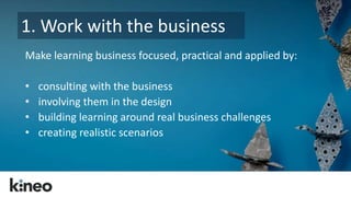 1. Work with the business 
Make learning business focused, practical and applied by: 
• consulting with the business 
• involving them in the design 
• building learning around real business challenges 
• creating realistic scenarios 
 