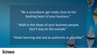 “Be a consultant: get really close to the 
beating heart of your business.” 
“Walk in the shoes of your business people. 
Don’t stay on the outside.” 
“Make learning real and as authentic as possible.” 
 
