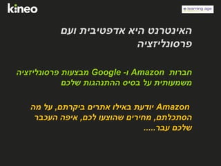‫ועם‬ ‫אדפטיבית‬ ‫היא‬ ‫האינטרנט‬
‫פרסונליזציה‬
‫חברות‬Amazon‫ו‬-Google‫פרסונליזציה‬ ‫מבצעות‬
‫שלכם‬ ‫ההתנהגות‬ ‫בסיס‬ ‫על‬ ‫משמעותית‬
Amazon‫ביקרתם‬ ‫אתרים‬ ‫באילו‬ ‫יודעת‬,‫מה‬ ‫על‬
‫הסתכלתם‬,‫לכם‬ ‫שהוצעו‬ ‫מחירים‬,‫העכבר‬ ‫איפה‬
‫עבר‬ ‫שלכם‬.....
 
