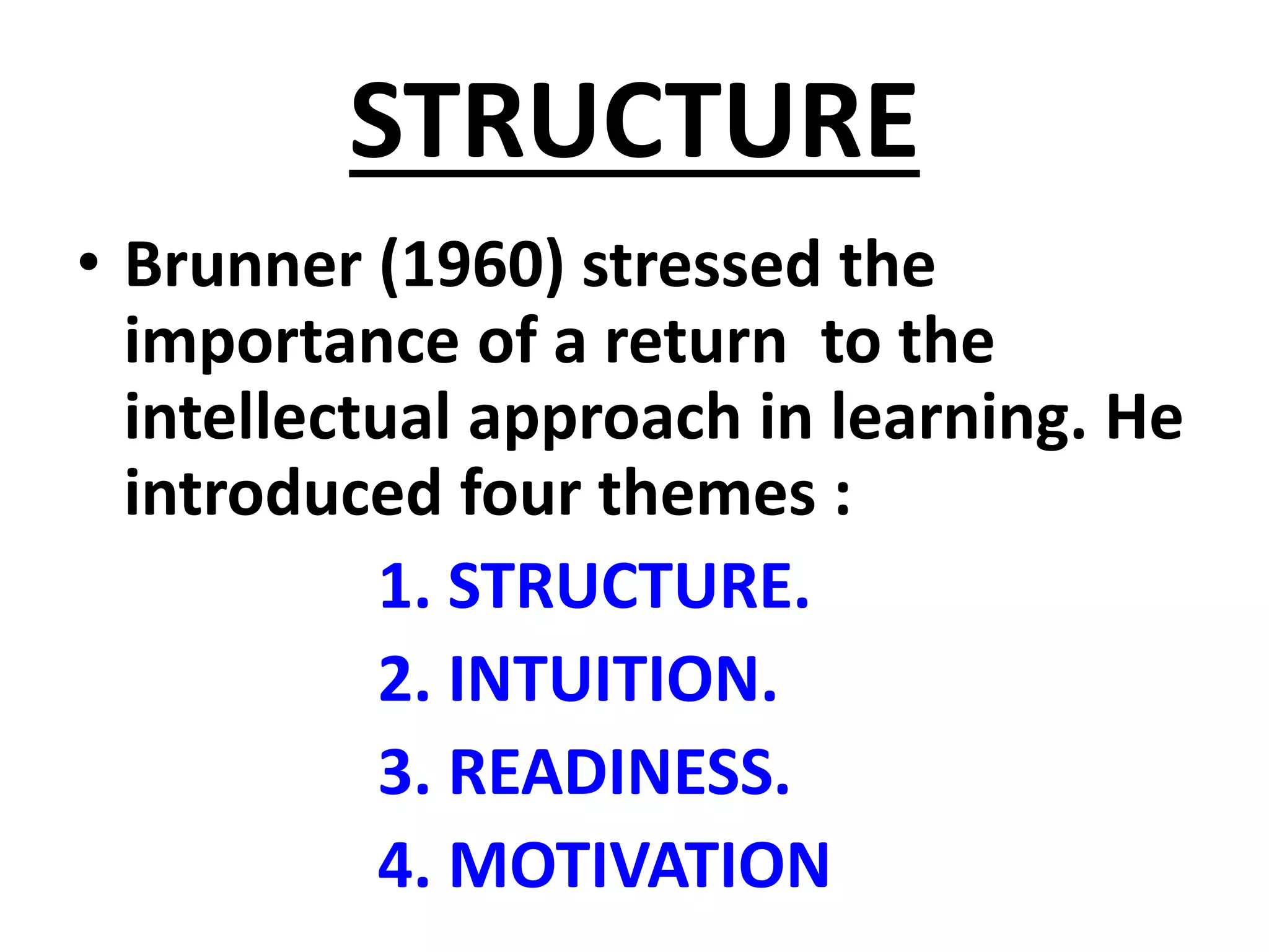 STRUCTURE
• Brunner (1960) stressed the
importance of a return to the
intellectual approach in learning. He
introduced four themes :
1. STRUCTURE.
2. INTUITION.
3. READINESS.
4. MOTIVATION
 