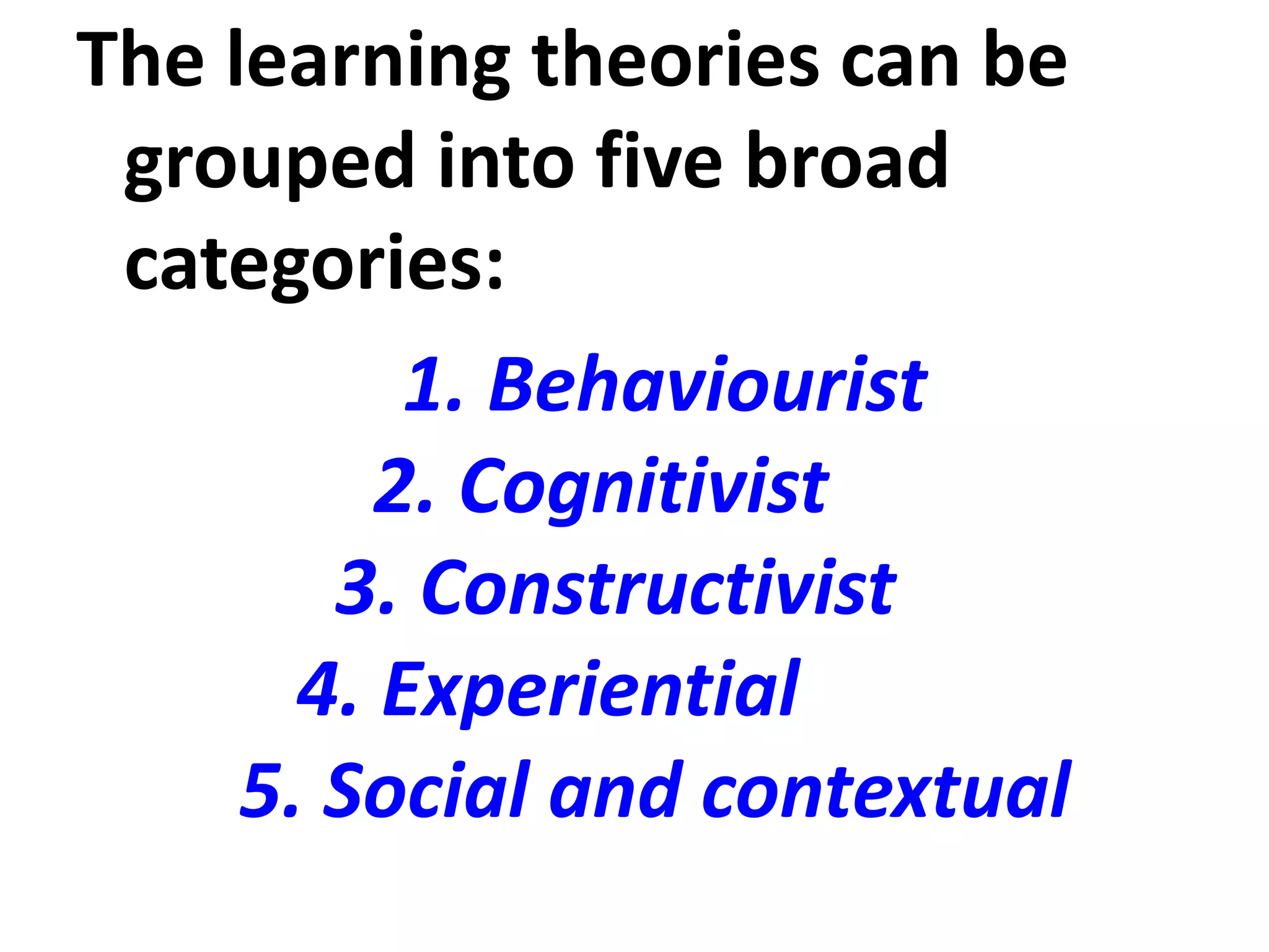 The learning theories can be
grouped into five broad
categories:
1. Behaviourist
2. Cognitivist
3. Constructivist
4. Experiential
5. Social and contextual
 