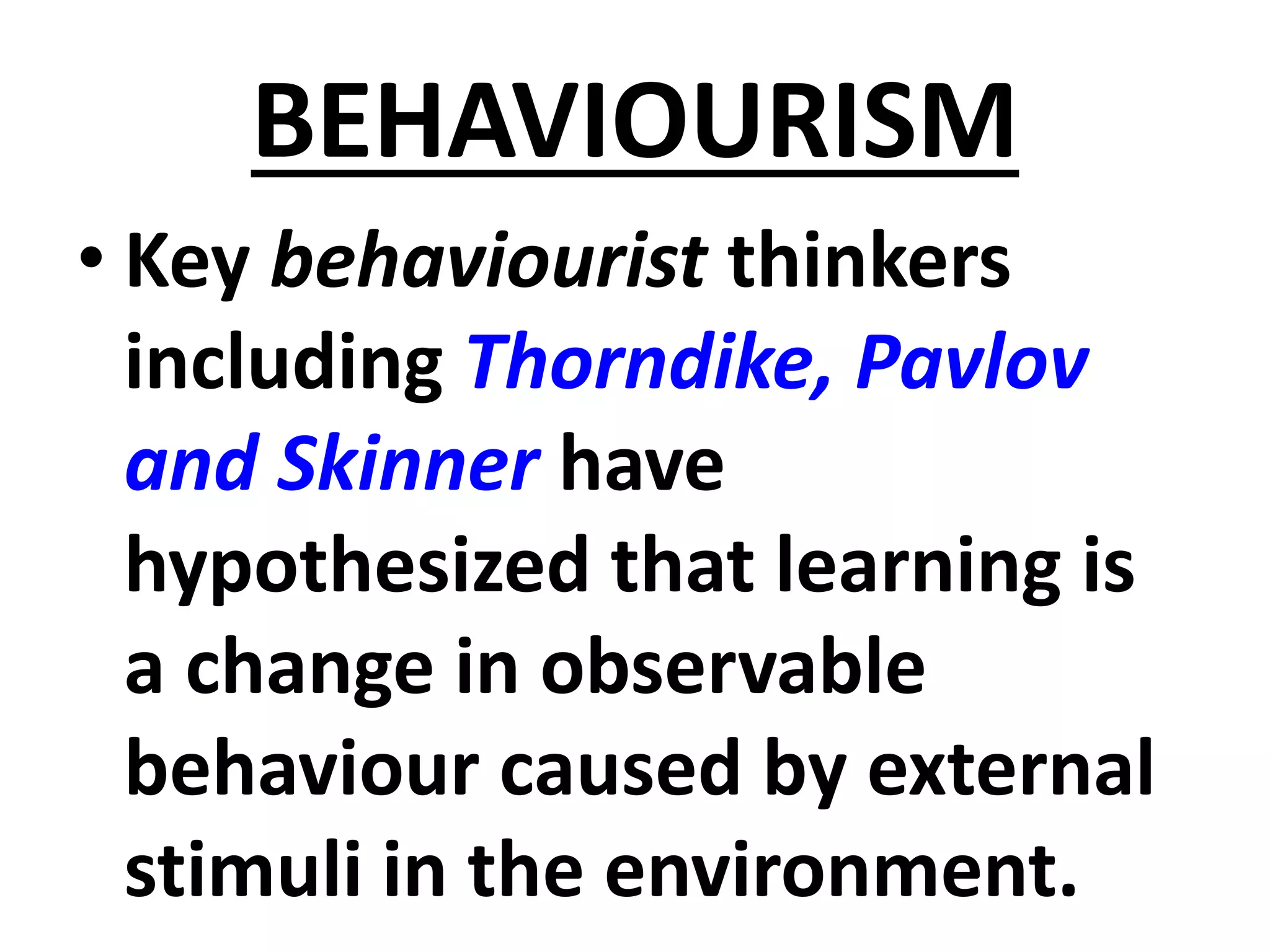 BEHAVIOURISM
• Key behaviourist thinkers
including Thorndike, Pavlov
and Skinner have
hypothesized that learning is
a change in observable
behaviour caused by external
stimuli in the environment.
 