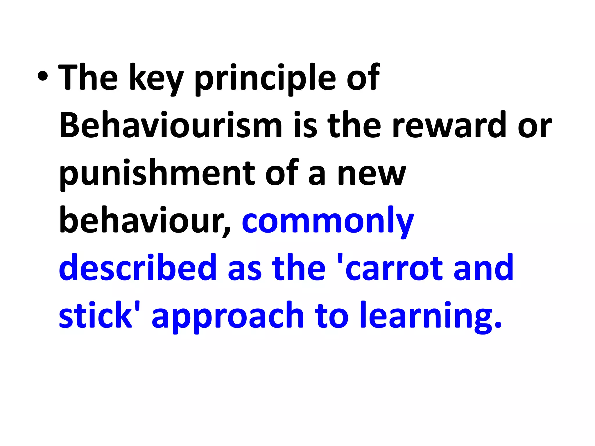 • The key principle of
Behaviourism is the reward or
punishment of a new
behaviour, commonly
described as the 'carrot and
stick' approach to learning.
 