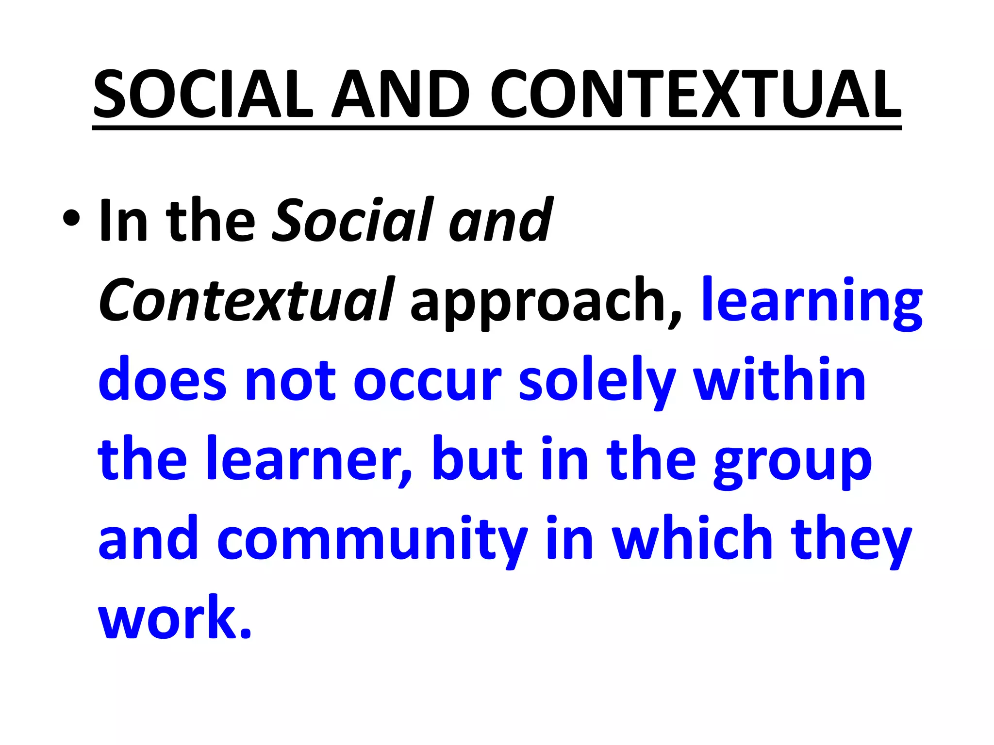 SOCIAL AND CONTEXTUAL
• In the Social and
Contextual approach, learning
does not occur solely within
the learner, but in the group
and community in which they
work.
 