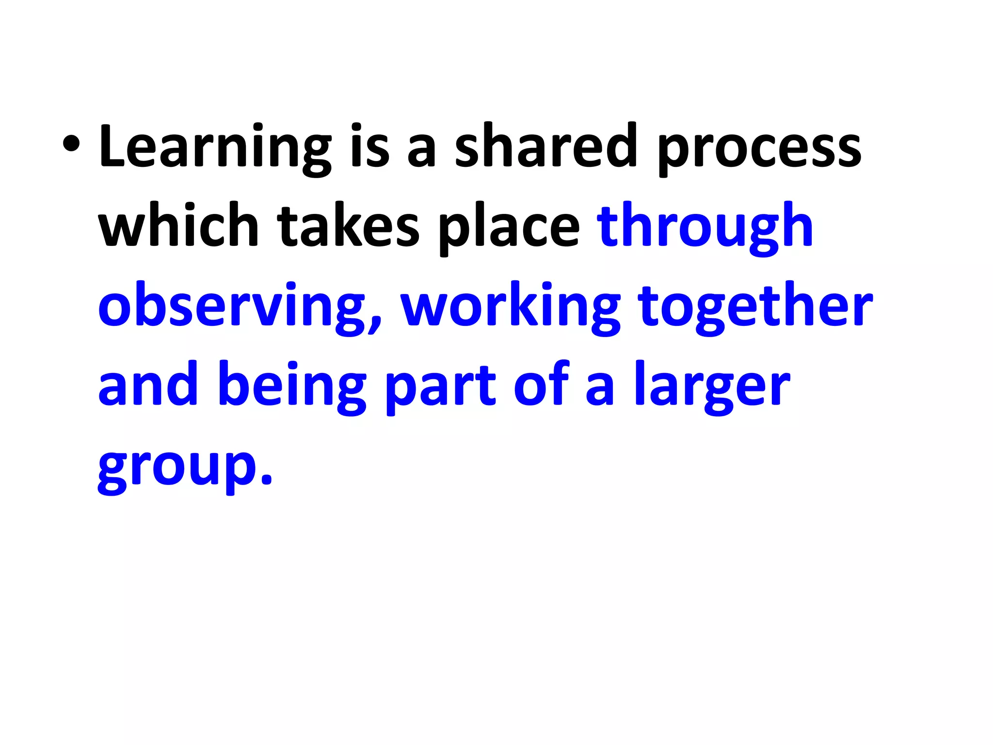 • Learning is a shared process
which takes place through
observing, working together
and being part of a larger
group.
 