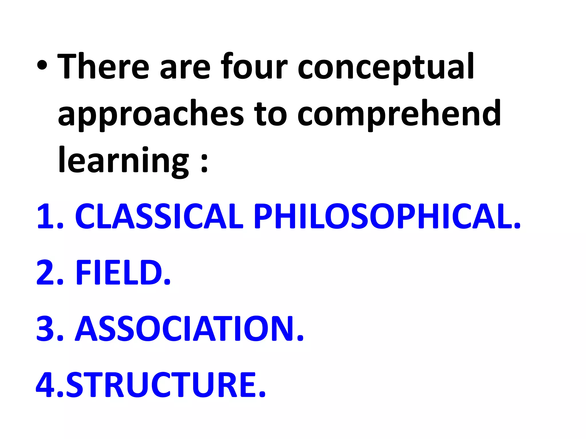 • There are four conceptual
approaches to comprehend
learning :
1. CLASSICAL PHILOSOPHICAL.
2. FIELD.
3. ASSOCIATION.
4.STRUCTURE.
 