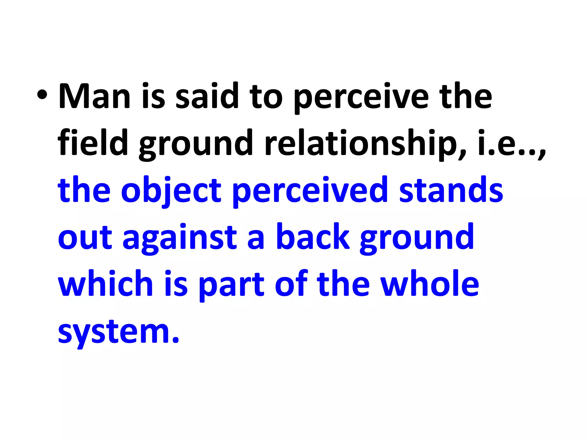 • Man is said to perceive the
field ground relationship, i.e..,
the object perceived stands
out against a back ground
which is part of the whole
system.
 