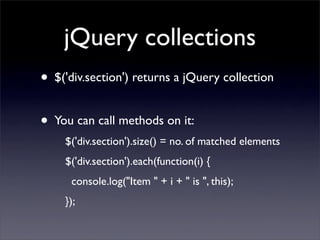 jQuery collections
• $('div.section') returns a jQuery collection
• You can call methods on it:
    $('div.section').size() = no. of matched elements
    $('div.section').each(function(i) {
      console.log("Item " + i + " is ", this);
    });
 