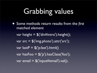 Grabbing values
• Some methods return results from the ﬁrst
  matched element
  var height = $('div#intro').height();
  var src = $('img.photo').attr('src');
  var lastP = $('p:last').html()
  var hasFoo = $('p').hasClass('foo');
  var email = $('input#email').val();
 