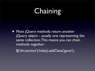 Chaining

• Most jQuery methods return another
  jQuery object - usually one representing the
  same collection. This means you can chain
  methods together:
  $('div.section').hide().addClass('gone');
 