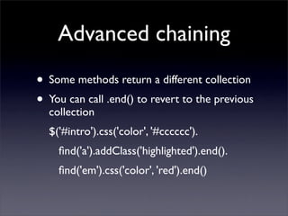 Advanced chaining
• Some methods return a different collection
• You can call .end() to revert to the previous
  collection
  $('#intro').css('color', '#cccccc').
    ﬁnd('a').addClass('highlighted').end().
    ﬁnd('em').css('color', 'red').end()
 