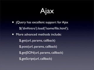 Ajax
•   jQuery has excellent support for Ajax
      $('div#intro').load('/some/ﬁle.html');

•   More advanced methods include:
      $.get(url, params, callback)
      $.post(url, params, callback)
      $.getJSON(url, params, callback)
      $.getScript(url, callback)
 