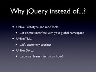 Why jQuery instead of...?

•   Unlike Prototype and mooTools...

    •   ... it doesn’t interfere with your global namespace

•   Unlike YUI...

    •   ... it’s extremely succinct

•   Unlike Dojo...

    •   ... you can learn it in half an hour!
 