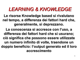 LEARNING & KNOWLEDGE Le risorse Knowledge based si rivalutano nel tempo, a differenza dei fattori hard che, generalmente, si deprezzano. La conoscenza si accresce con l’uso, a differenza dei fattori hard che si usurano; ciò significa che possono essere utilizzate un numero infinito di volte, traendone un doppio beneficio: l’output generato ed il loro accrescimento 