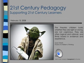 21st Century Pedagogy Supporting 21st Century Learners Area 1 Learning Leaders  - Presentation Introduction February 13, 2008 Yoda’s music created in  Garageband  for the  Mac The theories children build, whether they are right or wrong, are not capricious. They are often logical and rational, and firmly based in evidence and experience. Susan Worth Power of Children’s Thinking 
