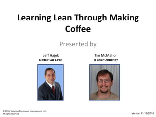© 2010, Velaction Continuous Improvement, LLC.
All rights reserved.
Learning Lean Through Making
Coffee
Presented by
Jeff Hajek
Gotta Go Lean
Tim McMahon
A Lean Journey
Version 11/18/2010
 